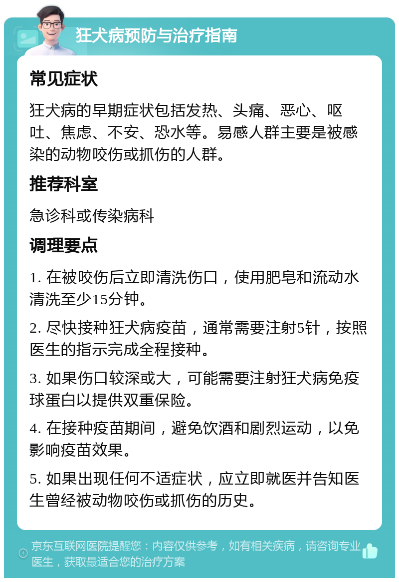 狂犬病预防与治疗指南 常见症状 狂犬病的早期症状包括发热、头痛、恶心、呕吐、焦虑、不安、恐水等。易感人群主要是被感染的动物咬伤或抓伤的人群。 推荐科室 急诊科或传染病科 调理要点 1. 在被咬伤后立即清洗伤口，使用肥皂和流动水清洗至少15分钟。 2. 尽快接种狂犬病疫苗，通常需要注射5针，按照医生的指示完成全程接种。 3. 如果伤口较深或大，可能需要注射狂犬病免疫球蛋白以提供双重保险。 4. 在接种疫苗期间，避免饮酒和剧烈运动，以免影响疫苗效果。 5. 如果出现任何不适症状，应立即就医并告知医生曾经被动物咬伤或抓伤的历史。