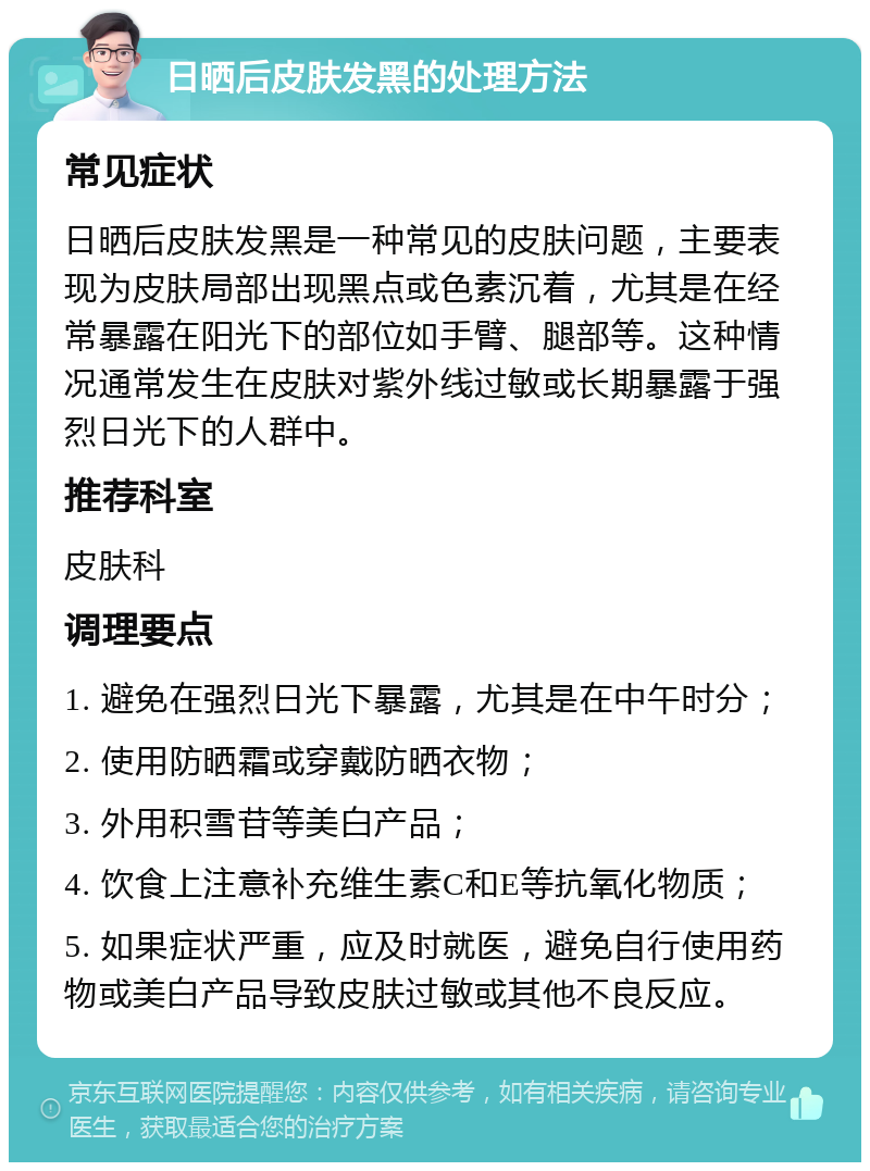 日晒后皮肤发黑的处理方法 常见症状 日晒后皮肤发黑是一种常见的皮肤问题，主要表现为皮肤局部出现黑点或色素沉着，尤其是在经常暴露在阳光下的部位如手臂、腿部等。这种情况通常发生在皮肤对紫外线过敏或长期暴露于强烈日光下的人群中。 推荐科室 皮肤科 调理要点 1. 避免在强烈日光下暴露，尤其是在中午时分； 2. 使用防晒霜或穿戴防晒衣物； 3. 外用积雪苷等美白产品； 4. 饮食上注意补充维生素C和E等抗氧化物质； 5. 如果症状严重，应及时就医，避免自行使用药物或美白产品导致皮肤过敏或其他不良反应。