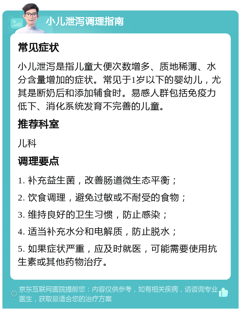 小儿泄泻调理指南 常见症状 小儿泄泻是指儿童大便次数增多、质地稀薄、水分含量增加的症状。常见于1岁以下的婴幼儿，尤其是断奶后和添加辅食时。易感人群包括免疫力低下、消化系统发育不完善的儿童。 推荐科室 儿科 调理要点 1. 补充益生菌，改善肠道微生态平衡； 2. 饮食调理，避免过敏或不耐受的食物； 3. 维持良好的卫生习惯，防止感染； 4. 适当补充水分和电解质，防止脱水； 5. 如果症状严重，应及时就医，可能需要使用抗生素或其他药物治疗。