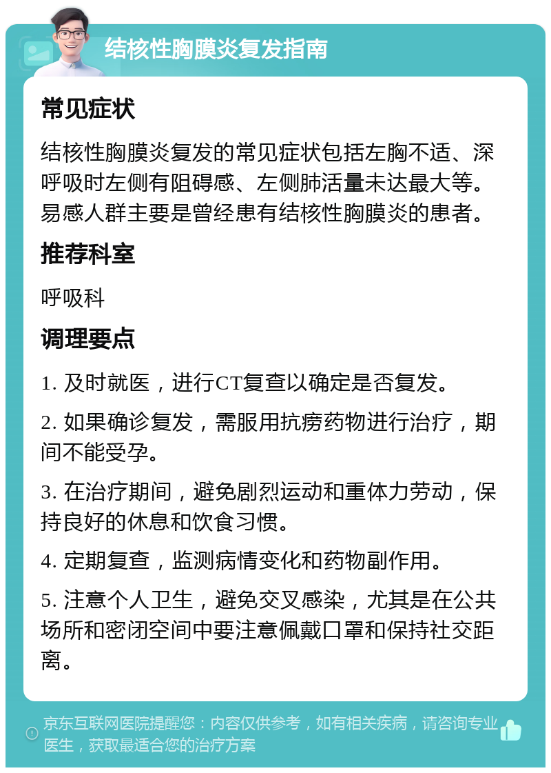 结核性胸膜炎复发指南 常见症状 结核性胸膜炎复发的常见症状包括左胸不适、深呼吸时左侧有阻碍感、左侧肺活量未达最大等。易感人群主要是曾经患有结核性胸膜炎的患者。 推荐科室 呼吸科 调理要点 1. 及时就医，进行CT复查以确定是否复发。 2. 如果确诊复发，需服用抗痨药物进行治疗，期间不能受孕。 3. 在治疗期间，避免剧烈运动和重体力劳动，保持良好的休息和饮食习惯。 4. 定期复查，监测病情变化和药物副作用。 5. 注意个人卫生，避免交叉感染，尤其是在公共场所和密闭空间中要注意佩戴口罩和保持社交距离。