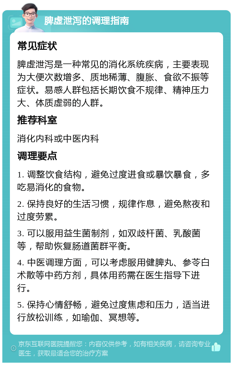 脾虚泄泻的调理指南 常见症状 脾虚泄泻是一种常见的消化系统疾病，主要表现为大便次数增多、质地稀薄、腹胀、食欲不振等症状。易感人群包括长期饮食不规律、精神压力大、体质虚弱的人群。 推荐科室 消化内科或中医内科 调理要点 1. 调整饮食结构，避免过度进食或暴饮暴食，多吃易消化的食物。 2. 保持良好的生活习惯，规律作息，避免熬夜和过度劳累。 3. 可以服用益生菌制剂，如双歧杆菌、乳酸菌等，帮助恢复肠道菌群平衡。 4. 中医调理方面，可以考虑服用健脾丸、参苓白术散等中药方剂，具体用药需在医生指导下进行。 5. 保持心情舒畅，避免过度焦虑和压力，适当进行放松训练，如瑜伽、冥想等。