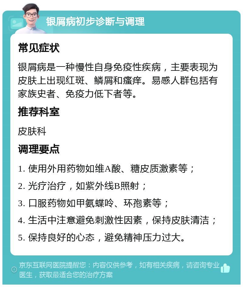 银屑病初步诊断与调理 常见症状 银屑病是一种慢性自身免疫性疾病，主要表现为皮肤上出现红斑、鳞屑和瘙痒。易感人群包括有家族史者、免疫力低下者等。 推荐科室 皮肤科 调理要点 1. 使用外用药物如维A酸、糖皮质激素等； 2. 光疗治疗，如紫外线B照射； 3. 口服药物如甲氨蝶呤、环孢素等； 4. 生活中注意避免刺激性因素，保持皮肤清洁； 5. 保持良好的心态，避免精神压力过大。