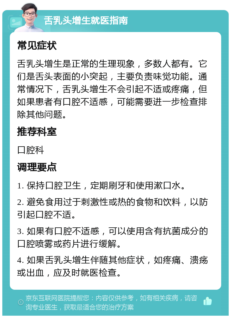 舌乳头增生就医指南 常见症状 舌乳头增生是正常的生理现象，多数人都有。它们是舌头表面的小突起，主要负责味觉功能。通常情况下，舌乳头增生不会引起不适或疼痛，但如果患者有口腔不适感，可能需要进一步检查排除其他问题。 推荐科室 口腔科 调理要点 1. 保持口腔卫生，定期刷牙和使用漱口水。 2. 避免食用过于刺激性或热的食物和饮料，以防引起口腔不适。 3. 如果有口腔不适感，可以使用含有抗菌成分的口腔喷雾或药片进行缓解。 4. 如果舌乳头增生伴随其他症状，如疼痛、溃疡或出血，应及时就医检查。