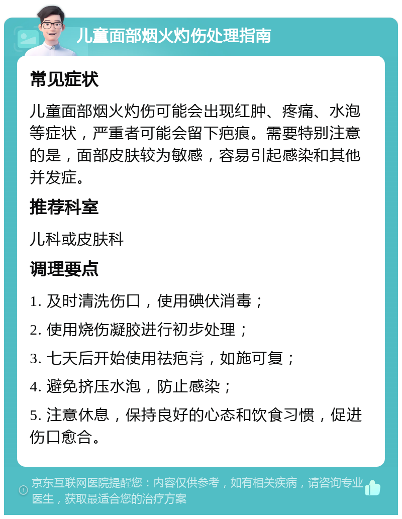 儿童面部烟火灼伤处理指南 常见症状 儿童面部烟火灼伤可能会出现红肿、疼痛、水泡等症状，严重者可能会留下疤痕。需要特别注意的是，面部皮肤较为敏感，容易引起感染和其他并发症。 推荐科室 儿科或皮肤科 调理要点 1. 及时清洗伤口，使用碘伏消毒； 2. 使用烧伤凝胶进行初步处理； 3. 七天后开始使用祛疤膏，如施可复； 4. 避免挤压水泡，防止感染； 5. 注意休息，保持良好的心态和饮食习惯，促进伤口愈合。