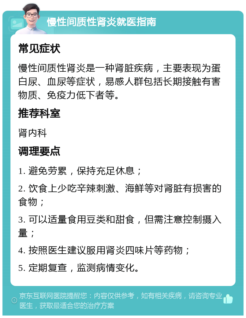 慢性间质性肾炎就医指南 常见症状 慢性间质性肾炎是一种肾脏疾病，主要表现为蛋白尿、血尿等症状，易感人群包括长期接触有害物质、免疫力低下者等。 推荐科室 肾内科 调理要点 1. 避免劳累，保持充足休息； 2. 饮食上少吃辛辣刺激、海鲜等对肾脏有损害的食物； 3. 可以适量食用豆类和甜食，但需注意控制摄入量； 4. 按照医生建议服用肾炎四味片等药物； 5. 定期复查，监测病情变化。