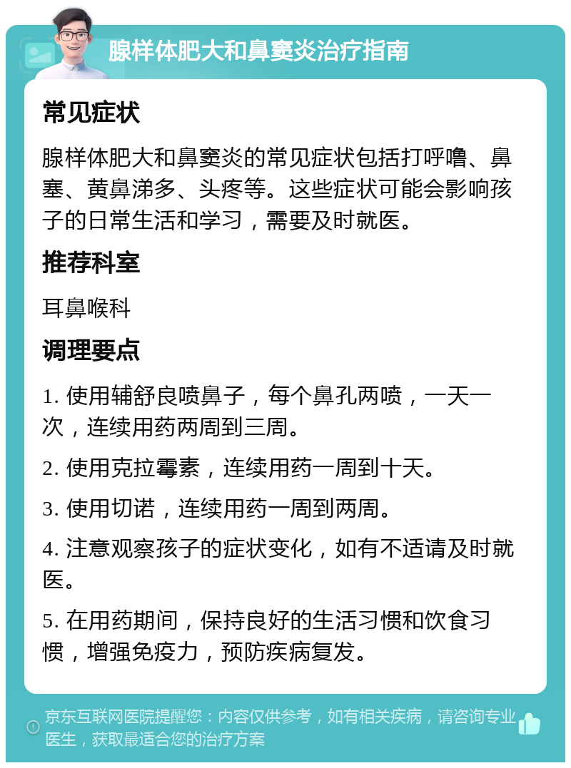 腺样体肥大和鼻窦炎治疗指南 常见症状 腺样体肥大和鼻窦炎的常见症状包括打呼噜、鼻塞、黄鼻涕多、头疼等。这些症状可能会影响孩子的日常生活和学习，需要及时就医。 推荐科室 耳鼻喉科 调理要点 1. 使用辅舒良喷鼻子，每个鼻孔两喷，一天一次，连续用药两周到三周。 2. 使用克拉霉素，连续用药一周到十天。 3. 使用切诺，连续用药一周到两周。 4. 注意观察孩子的症状变化，如有不适请及时就医。 5. 在用药期间，保持良好的生活习惯和饮食习惯，增强免疫力，预防疾病复发。