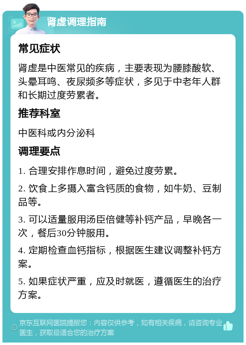 肾虚调理指南 常见症状 肾虚是中医常见的疾病，主要表现为腰膝酸软、头晕耳鸣、夜尿频多等症状，多见于中老年人群和长期过度劳累者。 推荐科室 中医科或内分泌科 调理要点 1. 合理安排作息时间，避免过度劳累。 2. 饮食上多摄入富含钙质的食物，如牛奶、豆制品等。 3. 可以适量服用汤臣倍健等补钙产品，早晚各一次，餐后30分钟服用。 4. 定期检查血钙指标，根据医生建议调整补钙方案。 5. 如果症状严重，应及时就医，遵循医生的治疗方案。