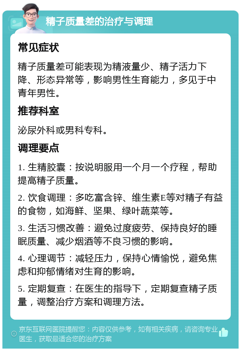 精子质量差的治疗与调理 常见症状 精子质量差可能表现为精液量少、精子活力下降、形态异常等，影响男性生育能力，多见于中青年男性。 推荐科室 泌尿外科或男科专科。 调理要点 1. 生精胶囊：按说明服用一个月一个疗程，帮助提高精子质量。 2. 饮食调理：多吃富含锌、维生素E等对精子有益的食物，如海鲜、坚果、绿叶蔬菜等。 3. 生活习惯改善：避免过度疲劳、保持良好的睡眠质量、减少烟酒等不良习惯的影响。 4. 心理调节：减轻压力，保持心情愉悦，避免焦虑和抑郁情绪对生育的影响。 5. 定期复查：在医生的指导下，定期复查精子质量，调整治疗方案和调理方法。