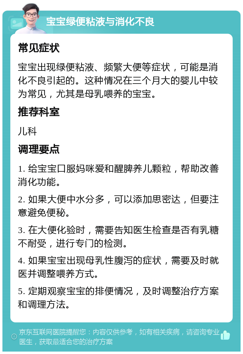 宝宝绿便粘液与消化不良 常见症状 宝宝出现绿便粘液、频繁大便等症状，可能是消化不良引起的。这种情况在三个月大的婴儿中较为常见，尤其是母乳喂养的宝宝。 推荐科室 儿科 调理要点 1. 给宝宝口服妈咪爱和醒脾养儿颗粒，帮助改善消化功能。 2. 如果大便中水分多，可以添加思密达，但要注意避免便秘。 3. 在大便化验时，需要告知医生检查是否有乳糖不耐受，进行专门的检测。 4. 如果宝宝出现母乳性腹泻的症状，需要及时就医并调整喂养方式。 5. 定期观察宝宝的排便情况，及时调整治疗方案和调理方法。