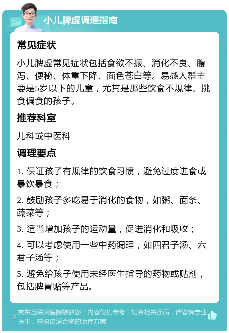 小儿脾虚调理指南 常见症状 小儿脾虚常见症状包括食欲不振、消化不良、腹泻、便秘、体重下降、面色苍白等。易感人群主要是5岁以下的儿童，尤其是那些饮食不规律、挑食偏食的孩子。 推荐科室 儿科或中医科 调理要点 1. 保证孩子有规律的饮食习惯，避免过度进食或暴饮暴食； 2. 鼓励孩子多吃易于消化的食物，如粥、面条、蔬菜等； 3. 适当增加孩子的运动量，促进消化和吸收； 4. 可以考虑使用一些中药调理，如四君子汤、六君子汤等； 5. 避免给孩子使用未经医生指导的药物或贴剂，包括脾胃贴等产品。