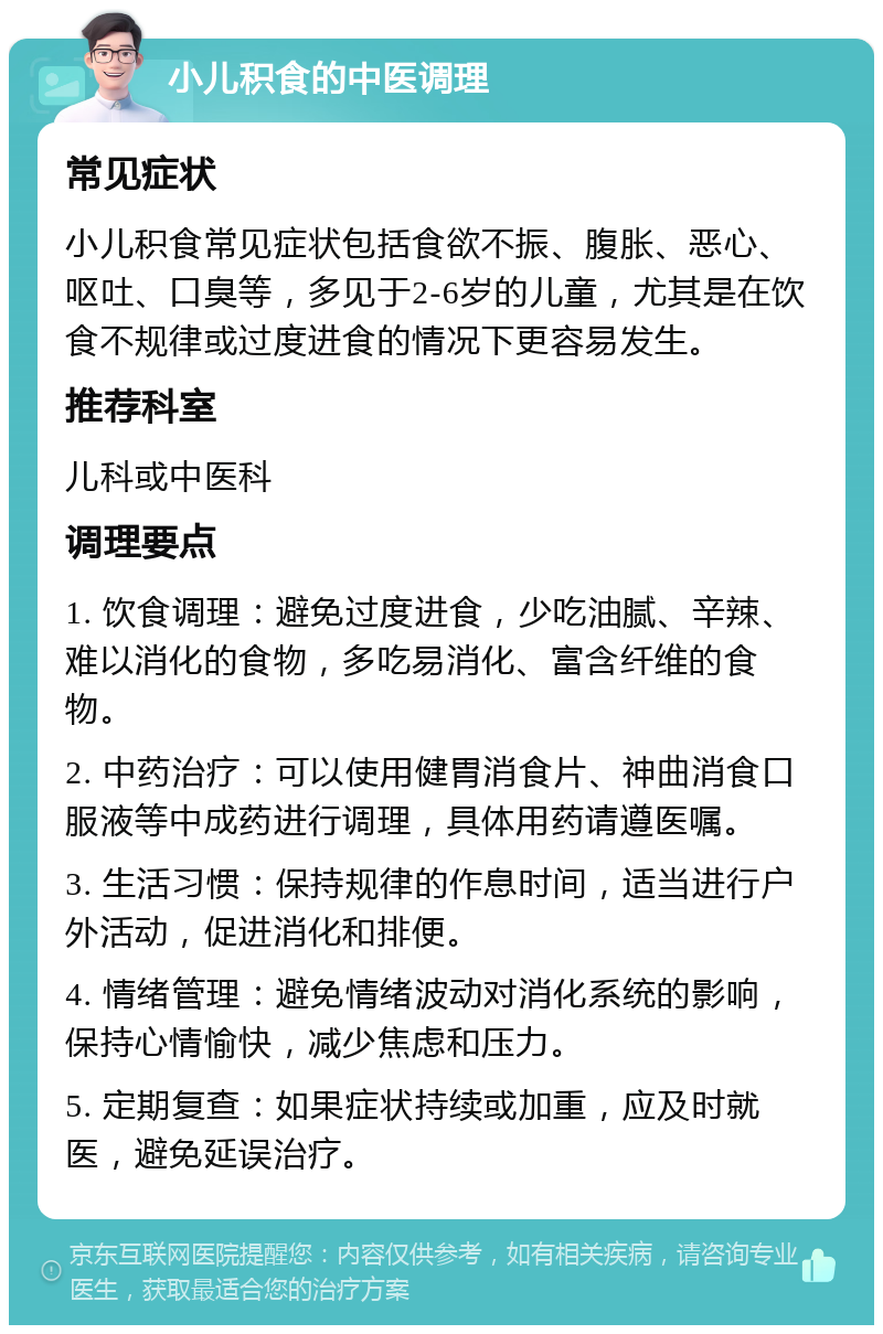 小儿积食的中医调理 常见症状 小儿积食常见症状包括食欲不振、腹胀、恶心、呕吐、口臭等，多见于2-6岁的儿童，尤其是在饮食不规律或过度进食的情况下更容易发生。 推荐科室 儿科或中医科 调理要点 1. 饮食调理：避免过度进食，少吃油腻、辛辣、难以消化的食物，多吃易消化、富含纤维的食物。 2. 中药治疗：可以使用健胃消食片、神曲消食口服液等中成药进行调理，具体用药请遵医嘱。 3. 生活习惯：保持规律的作息时间，适当进行户外活动，促进消化和排便。 4. 情绪管理：避免情绪波动对消化系统的影响，保持心情愉快，减少焦虑和压力。 5. 定期复查：如果症状持续或加重，应及时就医，避免延误治疗。