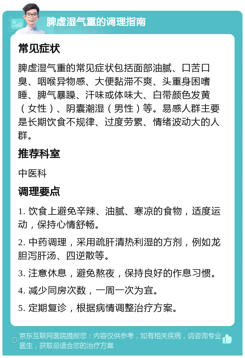 脾虚湿气重的调理指南 常见症状 脾虚湿气重的常见症状包括面部油腻、口苦口臭、咽喉异物感、大便黏滞不爽、头重身困嗜睡、脾气暴躁、汗味或体味大、白带颜色发黄（女性）、阴囊潮湿（男性）等。易感人群主要是长期饮食不规律、过度劳累、情绪波动大的人群。 推荐科室 中医科 调理要点 1. 饮食上避免辛辣、油腻、寒凉的食物，适度运动，保持心情舒畅。 2. 中药调理，采用疏肝清热利湿的方剂，例如龙胆泻肝汤、四逆散等。 3. 注意休息，避免熬夜，保持良好的作息习惯。 4. 减少同房次数，一周一次为宜。 5. 定期复诊，根据病情调整治疗方案。