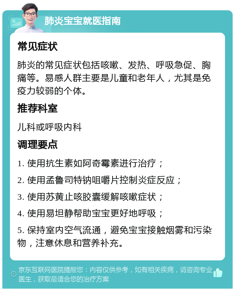 肺炎宝宝就医指南 常见症状 肺炎的常见症状包括咳嗽、发热、呼吸急促、胸痛等。易感人群主要是儿童和老年人，尤其是免疫力较弱的个体。 推荐科室 儿科或呼吸内科 调理要点 1. 使用抗生素如阿奇霉素进行治疗； 2. 使用孟鲁司特钠咀嚼片控制炎症反应； 3. 使用苏黄止咳胶囊缓解咳嗽症状； 4. 使用易坦静帮助宝宝更好地呼吸； 5. 保持室内空气流通，避免宝宝接触烟雾和污染物，注意休息和营养补充。