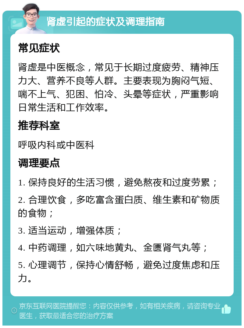 肾虚引起的症状及调理指南 常见症状 肾虚是中医概念，常见于长期过度疲劳、精神压力大、营养不良等人群。主要表现为胸闷气短、喘不上气、犯困、怕冷、头晕等症状，严重影响日常生活和工作效率。 推荐科室 呼吸内科或中医科 调理要点 1. 保持良好的生活习惯，避免熬夜和过度劳累； 2. 合理饮食，多吃富含蛋白质、维生素和矿物质的食物； 3. 适当运动，增强体质； 4. 中药调理，如六味地黄丸、金匮肾气丸等； 5. 心理调节，保持心情舒畅，避免过度焦虑和压力。