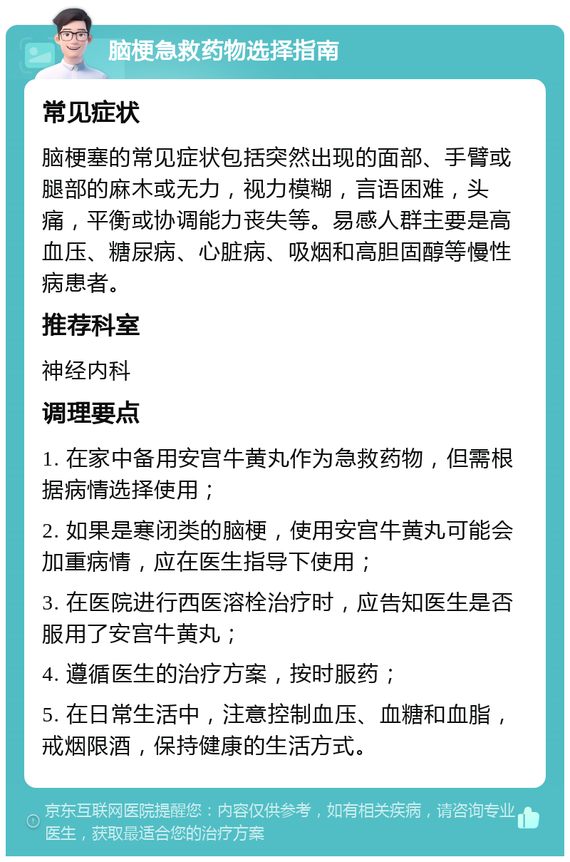 脑梗急救药物选择指南 常见症状 脑梗塞的常见症状包括突然出现的面部、手臂或腿部的麻木或无力，视力模糊，言语困难，头痛，平衡或协调能力丧失等。易感人群主要是高血压、糖尿病、心脏病、吸烟和高胆固醇等慢性病患者。 推荐科室 神经内科 调理要点 1. 在家中备用安宫牛黄丸作为急救药物，但需根据病情选择使用； 2. 如果是寒闭类的脑梗，使用安宫牛黄丸可能会加重病情，应在医生指导下使用； 3. 在医院进行西医溶栓治疗时，应告知医生是否服用了安宫牛黄丸； 4. 遵循医生的治疗方案，按时服药； 5. 在日常生活中，注意控制血压、血糖和血脂，戒烟限酒，保持健康的生活方式。