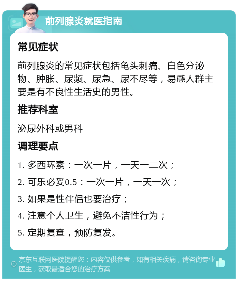 前列腺炎就医指南 常见症状 前列腺炎的常见症状包括龟头刺痛、白色分泌物、肿胀、尿频、尿急、尿不尽等，易感人群主要是有不良性生活史的男性。 推荐科室 泌尿外科或男科 调理要点 1. 多西环素：一次一片，一天一二次； 2. 可乐必妥0.5：一次一片，一天一次； 3. 如果是性伴侣也要治疗； 4. 注意个人卫生，避免不洁性行为； 5. 定期复查，预防复发。