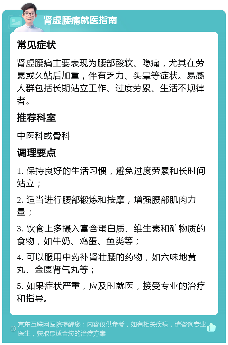 肾虚腰痛就医指南 常见症状 肾虚腰痛主要表现为腰部酸软、隐痛，尤其在劳累或久站后加重，伴有乏力、头晕等症状。易感人群包括长期站立工作、过度劳累、生活不规律者。 推荐科室 中医科或骨科 调理要点 1. 保持良好的生活习惯，避免过度劳累和长时间站立； 2. 适当进行腰部锻炼和按摩，增强腰部肌肉力量； 3. 饮食上多摄入富含蛋白质、维生素和矿物质的食物，如牛奶、鸡蛋、鱼类等； 4. 可以服用中药补肾壮腰的药物，如六味地黄丸、金匮肾气丸等； 5. 如果症状严重，应及时就医，接受专业的治疗和指导。