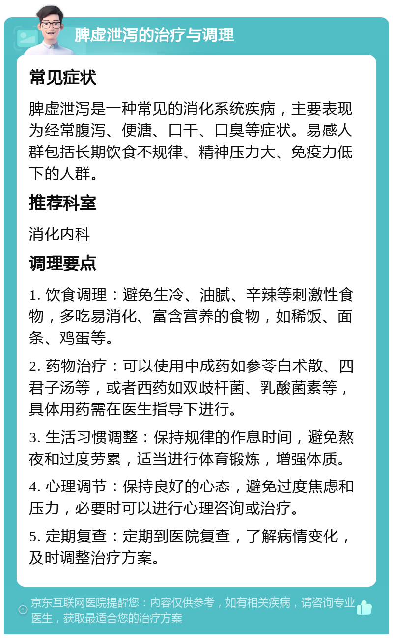 脾虚泄泻的治疗与调理 常见症状 脾虚泄泻是一种常见的消化系统疾病，主要表现为经常腹泻、便溏、口干、口臭等症状。易感人群包括长期饮食不规律、精神压力大、免疫力低下的人群。 推荐科室 消化内科 调理要点 1. 饮食调理：避免生冷、油腻、辛辣等刺激性食物，多吃易消化、富含营养的食物，如稀饭、面条、鸡蛋等。 2. 药物治疗：可以使用中成药如参苓白术散、四君子汤等，或者西药如双歧杆菌、乳酸菌素等，具体用药需在医生指导下进行。 3. 生活习惯调整：保持规律的作息时间，避免熬夜和过度劳累，适当进行体育锻炼，增强体质。 4. 心理调节：保持良好的心态，避免过度焦虑和压力，必要时可以进行心理咨询或治疗。 5. 定期复查：定期到医院复查，了解病情变化，及时调整治疗方案。