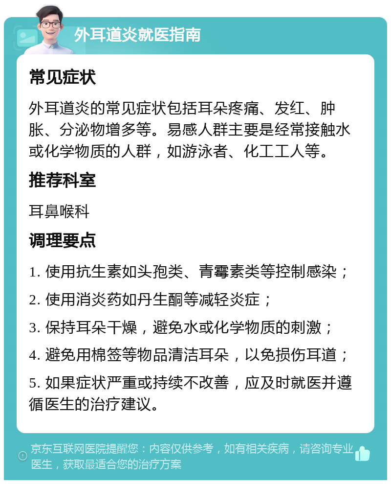 外耳道炎就医指南 常见症状 外耳道炎的常见症状包括耳朵疼痛、发红、肿胀、分泌物增多等。易感人群主要是经常接触水或化学物质的人群，如游泳者、化工工人等。 推荐科室 耳鼻喉科 调理要点 1. 使用抗生素如头孢类、青霉素类等控制感染； 2. 使用消炎药如丹生酮等减轻炎症； 3. 保持耳朵干燥，避免水或化学物质的刺激； 4. 避免用棉签等物品清洁耳朵，以免损伤耳道； 5. 如果症状严重或持续不改善，应及时就医并遵循医生的治疗建议。