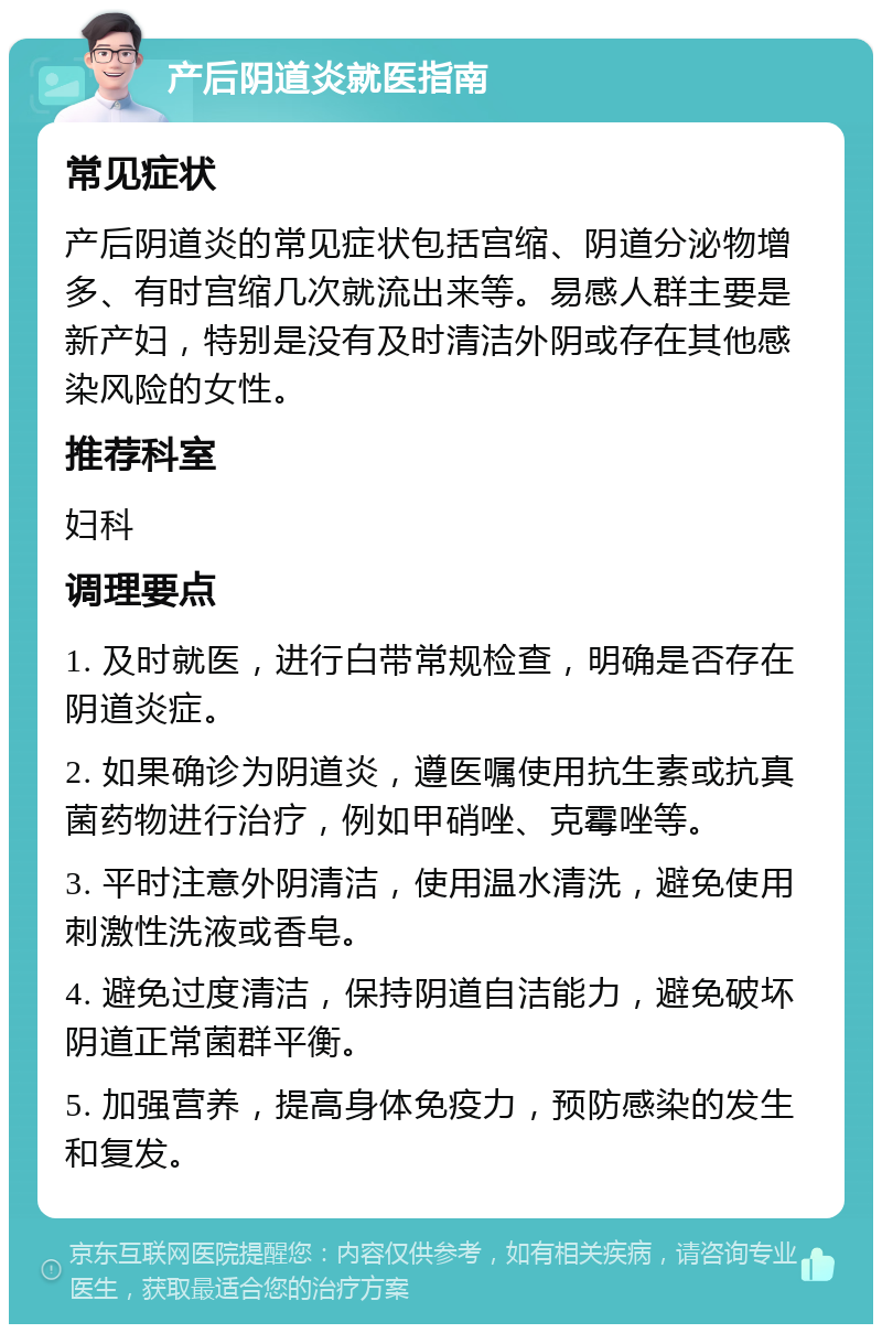 产后阴道炎就医指南 常见症状 产后阴道炎的常见症状包括宫缩、阴道分泌物增多、有时宫缩几次就流出来等。易感人群主要是新产妇，特别是没有及时清洁外阴或存在其他感染风险的女性。 推荐科室 妇科 调理要点 1. 及时就医，进行白带常规检查，明确是否存在阴道炎症。 2. 如果确诊为阴道炎，遵医嘱使用抗生素或抗真菌药物进行治疗，例如甲硝唑、克霉唑等。 3. 平时注意外阴清洁，使用温水清洗，避免使用刺激性洗液或香皂。 4. 避免过度清洁，保持阴道自洁能力，避免破坏阴道正常菌群平衡。 5. 加强营养，提高身体免疫力，预防感染的发生和复发。