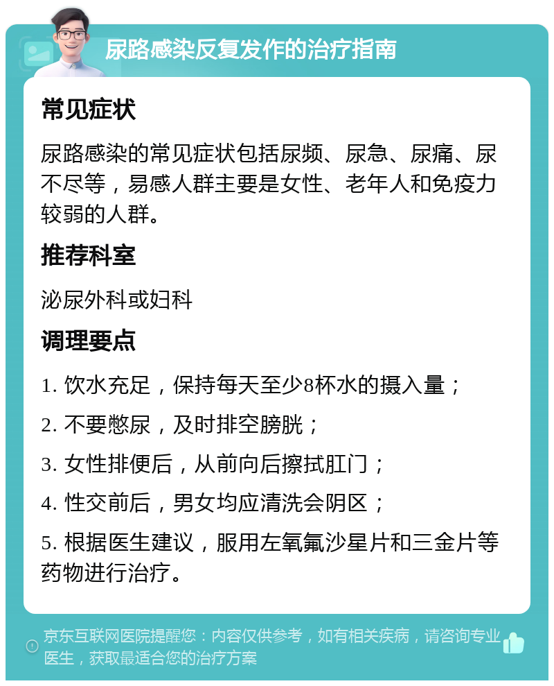 尿路感染反复发作的治疗指南 常见症状 尿路感染的常见症状包括尿频、尿急、尿痛、尿不尽等，易感人群主要是女性、老年人和免疫力较弱的人群。 推荐科室 泌尿外科或妇科 调理要点 1. 饮水充足，保持每天至少8杯水的摄入量； 2. 不要憋尿，及时排空膀胱； 3. 女性排便后，从前向后擦拭肛门； 4. 性交前后，男女均应清洗会阴区； 5. 根据医生建议，服用左氧氟沙星片和三金片等药物进行治疗。