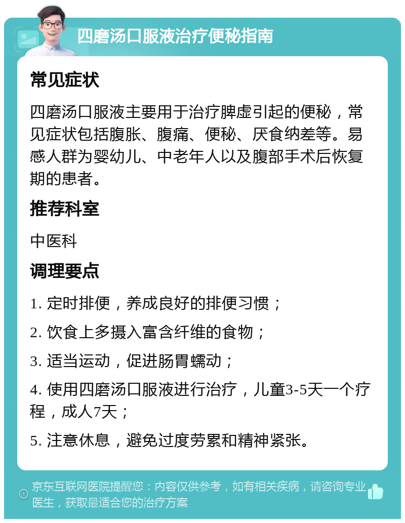 四磨汤口服液治疗便秘指南 常见症状 四磨汤口服液主要用于治疗脾虚引起的便秘，常见症状包括腹胀、腹痛、便秘、厌食纳差等。易感人群为婴幼儿、中老年人以及腹部手术后恢复期的患者。 推荐科室 中医科 调理要点 1. 定时排便，养成良好的排便习惯； 2. 饮食上多摄入富含纤维的食物； 3. 适当运动，促进肠胃蠕动； 4. 使用四磨汤口服液进行治疗，儿童3-5天一个疗程，成人7天； 5. 注意休息，避免过度劳累和精神紧张。