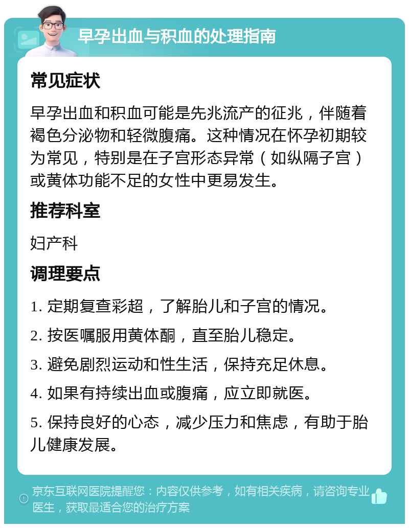 早孕出血与积血的处理指南 常见症状 早孕出血和积血可能是先兆流产的征兆，伴随着褐色分泌物和轻微腹痛。这种情况在怀孕初期较为常见，特别是在子宫形态异常（如纵隔子宫）或黄体功能不足的女性中更易发生。 推荐科室 妇产科 调理要点 1. 定期复查彩超，了解胎儿和子宫的情况。 2. 按医嘱服用黄体酮，直至胎儿稳定。 3. 避免剧烈运动和性生活，保持充足休息。 4. 如果有持续出血或腹痛，应立即就医。 5. 保持良好的心态，减少压力和焦虑，有助于胎儿健康发展。