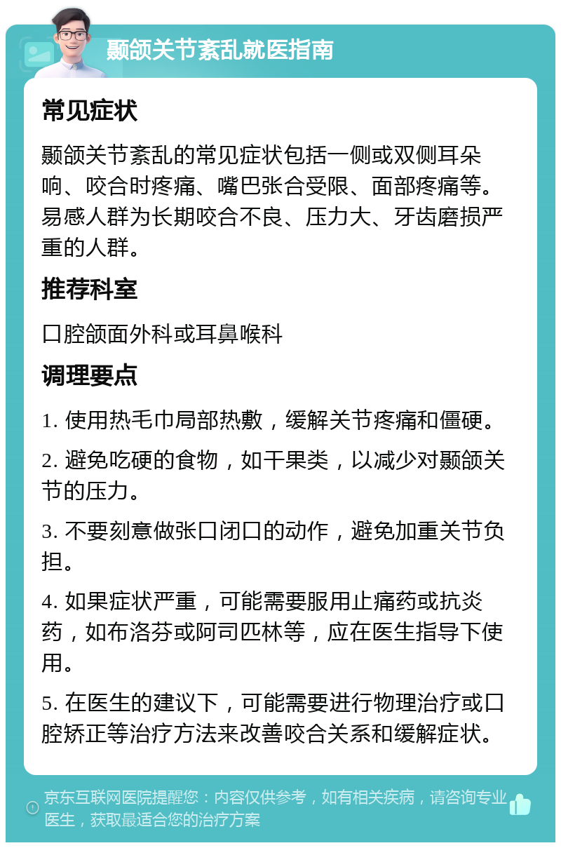 颞颌关节紊乱就医指南 常见症状 颞颌关节紊乱的常见症状包括一侧或双侧耳朵响、咬合时疼痛、嘴巴张合受限、面部疼痛等。易感人群为长期咬合不良、压力大、牙齿磨损严重的人群。 推荐科室 口腔颌面外科或耳鼻喉科 调理要点 1. 使用热毛巾局部热敷，缓解关节疼痛和僵硬。 2. 避免吃硬的食物，如干果类，以减少对颞颌关节的压力。 3. 不要刻意做张口闭口的动作，避免加重关节负担。 4. 如果症状严重，可能需要服用止痛药或抗炎药，如布洛芬或阿司匹林等，应在医生指导下使用。 5. 在医生的建议下，可能需要进行物理治疗或口腔矫正等治疗方法来改善咬合关系和缓解症状。