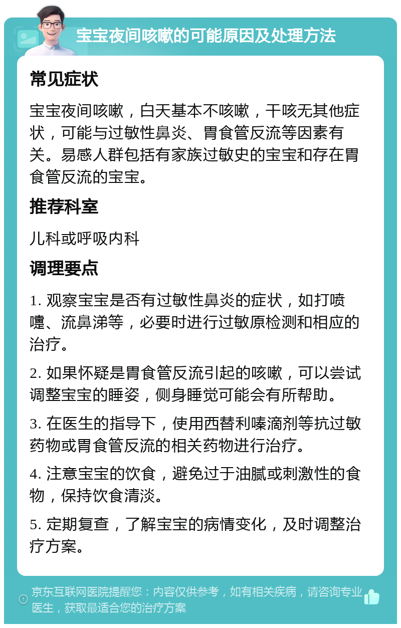 宝宝夜间咳嗽的可能原因及处理方法 常见症状 宝宝夜间咳嗽，白天基本不咳嗽，干咳无其他症状，可能与过敏性鼻炎、胃食管反流等因素有关。易感人群包括有家族过敏史的宝宝和存在胃食管反流的宝宝。 推荐科室 儿科或呼吸内科 调理要点 1. 观察宝宝是否有过敏性鼻炎的症状，如打喷嚏、流鼻涕等，必要时进行过敏原检测和相应的治疗。 2. 如果怀疑是胃食管反流引起的咳嗽，可以尝试调整宝宝的睡姿，侧身睡觉可能会有所帮助。 3. 在医生的指导下，使用西替利嗪滴剂等抗过敏药物或胃食管反流的相关药物进行治疗。 4. 注意宝宝的饮食，避免过于油腻或刺激性的食物，保持饮食清淡。 5. 定期复查，了解宝宝的病情变化，及时调整治疗方案。