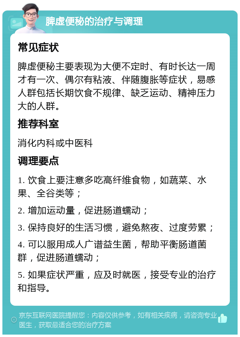 脾虚便秘的治疗与调理 常见症状 脾虚便秘主要表现为大便不定时、有时长达一周才有一次、偶尔有粘液、伴随腹胀等症状，易感人群包括长期饮食不规律、缺乏运动、精神压力大的人群。 推荐科室 消化内科或中医科 调理要点 1. 饮食上要注意多吃高纤维食物，如蔬菜、水果、全谷类等； 2. 增加运动量，促进肠道蠕动； 3. 保持良好的生活习惯，避免熬夜、过度劳累； 4. 可以服用成人广谱益生菌，帮助平衡肠道菌群，促进肠道蠕动； 5. 如果症状严重，应及时就医，接受专业的治疗和指导。