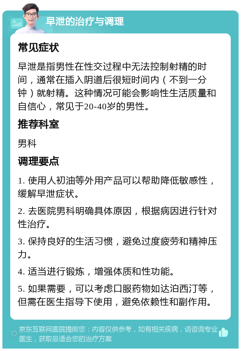 早泄的治疗与调理 常见症状 早泄是指男性在性交过程中无法控制射精的时间，通常在插入阴道后很短时间内（不到一分钟）就射精。这种情况可能会影响性生活质量和自信心，常见于20-40岁的男性。 推荐科室 男科 调理要点 1. 使用人初油等外用产品可以帮助降低敏感性，缓解早泄症状。 2. 去医院男科明确具体原因，根据病因进行针对性治疗。 3. 保持良好的生活习惯，避免过度疲劳和精神压力。 4. 适当进行锻炼，增强体质和性功能。 5. 如果需要，可以考虑口服药物如达泊西汀等，但需在医生指导下使用，避免依赖性和副作用。