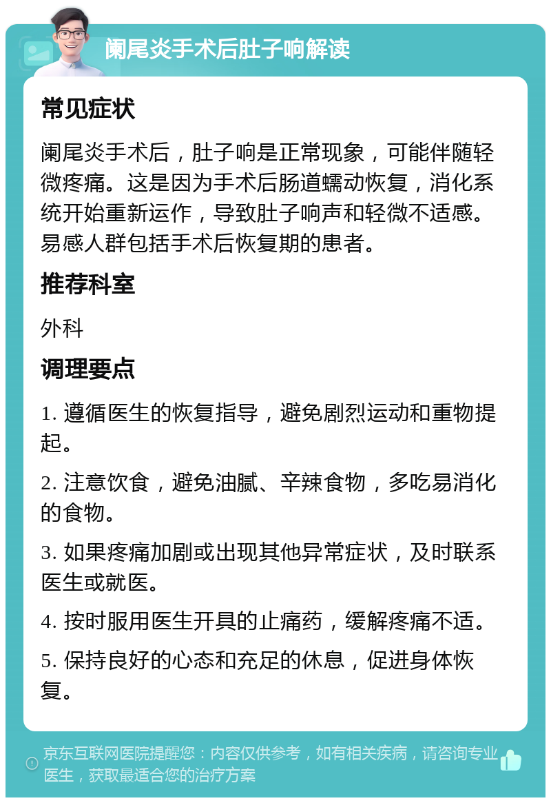 阑尾炎手术后肚子响解读 常见症状 阑尾炎手术后，肚子响是正常现象，可能伴随轻微疼痛。这是因为手术后肠道蠕动恢复，消化系统开始重新运作，导致肚子响声和轻微不适感。易感人群包括手术后恢复期的患者。 推荐科室 外科 调理要点 1. 遵循医生的恢复指导，避免剧烈运动和重物提起。 2. 注意饮食，避免油腻、辛辣食物，多吃易消化的食物。 3. 如果疼痛加剧或出现其他异常症状，及时联系医生或就医。 4. 按时服用医生开具的止痛药，缓解疼痛不适。 5. 保持良好的心态和充足的休息，促进身体恢复。