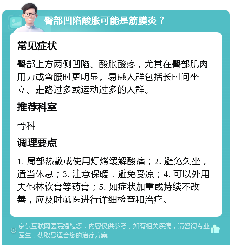 臀部凹陷酸胀可能是筋膜炎？ 常见症状 臀部上方两侧凹陷、酸胀酸疼，尤其在臀部肌肉用力或弯腰时更明显。易感人群包括长时间坐立、走路过多或运动过多的人群。 推荐科室 骨科 调理要点 1. 局部热敷或使用灯烤缓解酸痛；2. 避免久坐，适当休息；3. 注意保暖，避免受凉；4. 可以外用夫他林软膏等药膏；5. 如症状加重或持续不改善，应及时就医进行详细检查和治疗。