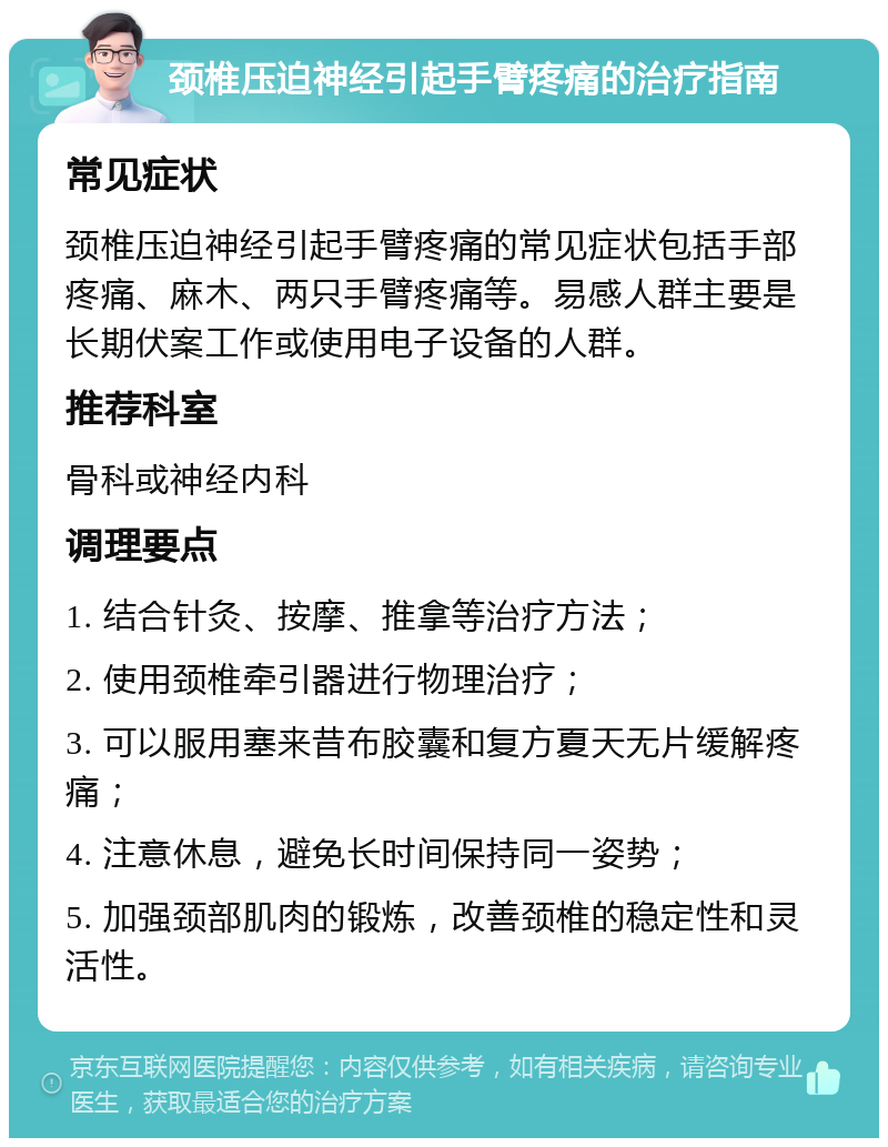 颈椎压迫神经引起手臂疼痛的治疗指南 常见症状 颈椎压迫神经引起手臂疼痛的常见症状包括手部疼痛、麻木、两只手臂疼痛等。易感人群主要是长期伏案工作或使用电子设备的人群。 推荐科室 骨科或神经内科 调理要点 1. 结合针灸、按摩、推拿等治疗方法； 2. 使用颈椎牵引器进行物理治疗； 3. 可以服用塞来昔布胶囊和复方夏天无片缓解疼痛； 4. 注意休息，避免长时间保持同一姿势； 5. 加强颈部肌肉的锻炼，改善颈椎的稳定性和灵活性。