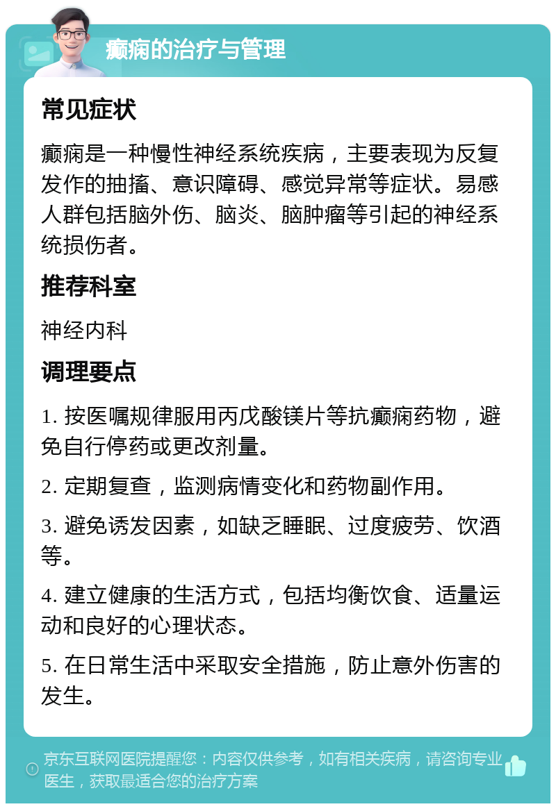 癫痫的治疗与管理 常见症状 癫痫是一种慢性神经系统疾病，主要表现为反复发作的抽搐、意识障碍、感觉异常等症状。易感人群包括脑外伤、脑炎、脑肿瘤等引起的神经系统损伤者。 推荐科室 神经内科 调理要点 1. 按医嘱规律服用丙戊酸镁片等抗癫痫药物，避免自行停药或更改剂量。 2. 定期复查，监测病情变化和药物副作用。 3. 避免诱发因素，如缺乏睡眠、过度疲劳、饮酒等。 4. 建立健康的生活方式，包括均衡饮食、适量运动和良好的心理状态。 5. 在日常生活中采取安全措施，防止意外伤害的发生。