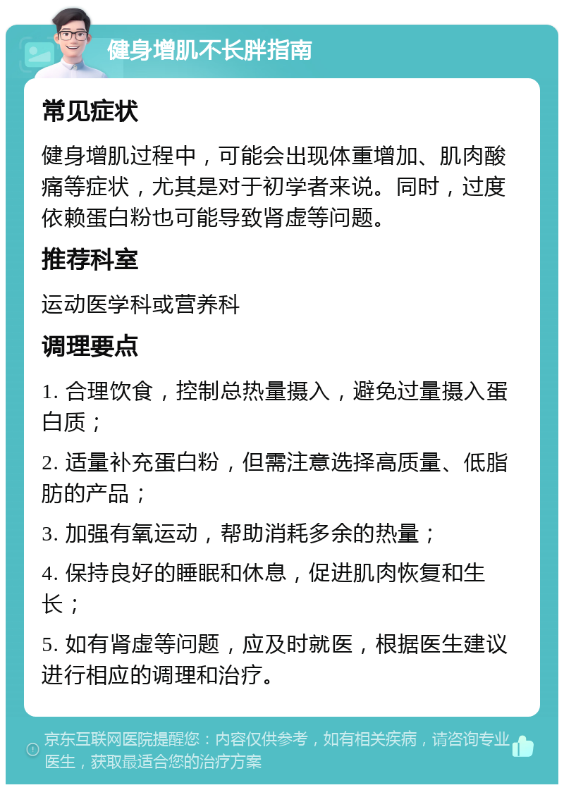 健身增肌不长胖指南 常见症状 健身增肌过程中，可能会出现体重增加、肌肉酸痛等症状，尤其是对于初学者来说。同时，过度依赖蛋白粉也可能导致肾虚等问题。 推荐科室 运动医学科或营养科 调理要点 1. 合理饮食，控制总热量摄入，避免过量摄入蛋白质； 2. 适量补充蛋白粉，但需注意选择高质量、低脂肪的产品； 3. 加强有氧运动，帮助消耗多余的热量； 4. 保持良好的睡眠和休息，促进肌肉恢复和生长； 5. 如有肾虚等问题，应及时就医，根据医生建议进行相应的调理和治疗。