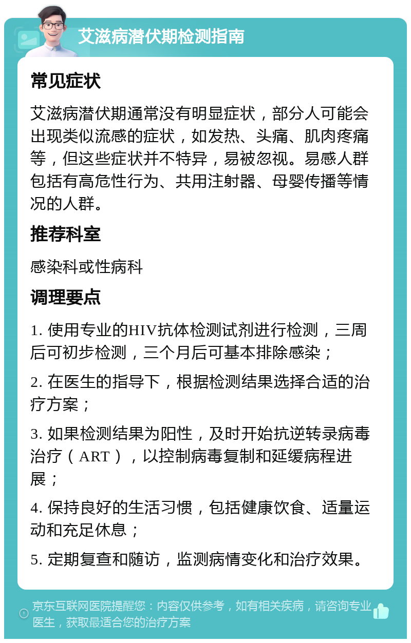 艾滋病潜伏期检测指南 常见症状 艾滋病潜伏期通常没有明显症状，部分人可能会出现类似流感的症状，如发热、头痛、肌肉疼痛等，但这些症状并不特异，易被忽视。易感人群包括有高危性行为、共用注射器、母婴传播等情况的人群。 推荐科室 感染科或性病科 调理要点 1. 使用专业的HIV抗体检测试剂进行检测，三周后可初步检测，三个月后可基本排除感染； 2. 在医生的指导下，根据检测结果选择合适的治疗方案； 3. 如果检测结果为阳性，及时开始抗逆转录病毒治疗（ART），以控制病毒复制和延缓病程进展； 4. 保持良好的生活习惯，包括健康饮食、适量运动和充足休息； 5. 定期复查和随访，监测病情变化和治疗效果。