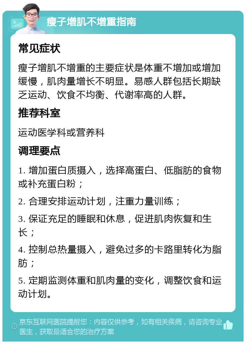 瘦子增肌不增重指南 常见症状 瘦子增肌不增重的主要症状是体重不增加或增加缓慢，肌肉量增长不明显。易感人群包括长期缺乏运动、饮食不均衡、代谢率高的人群。 推荐科室 运动医学科或营养科 调理要点 1. 增加蛋白质摄入，选择高蛋白、低脂肪的食物或补充蛋白粉； 2. 合理安排运动计划，注重力量训练； 3. 保证充足的睡眠和休息，促进肌肉恢复和生长； 4. 控制总热量摄入，避免过多的卡路里转化为脂肪； 5. 定期监测体重和肌肉量的变化，调整饮食和运动计划。