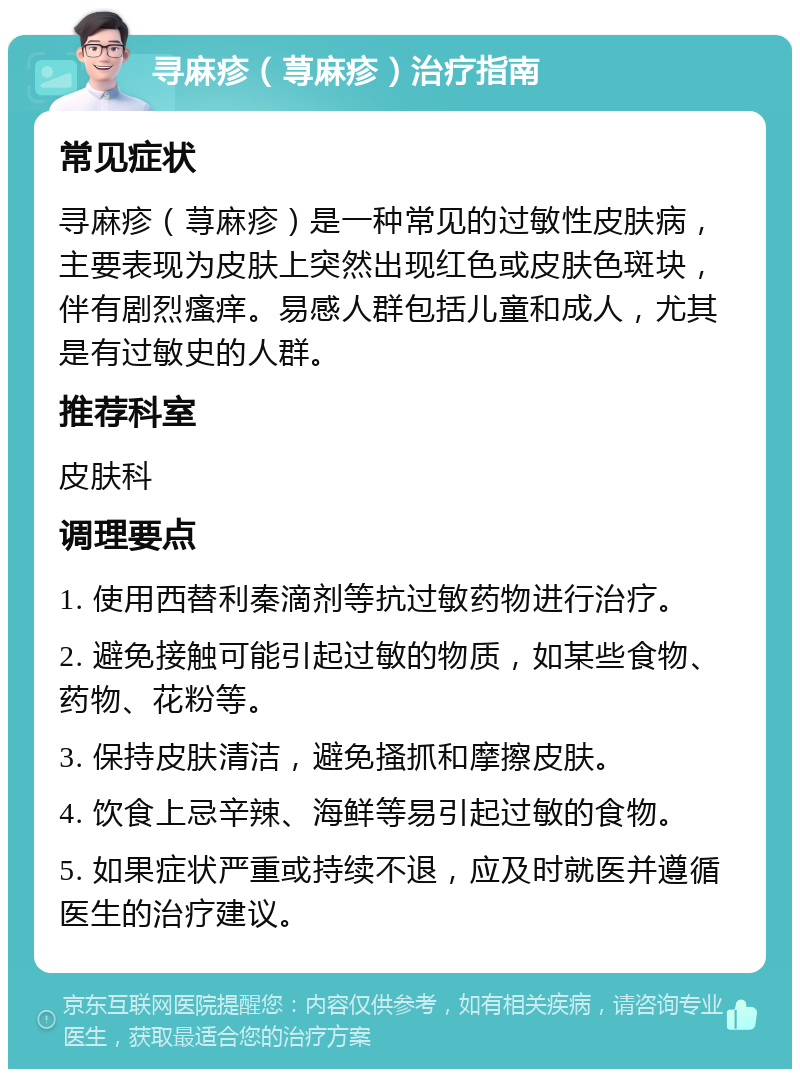 寻麻疹（荨麻疹）治疗指南 常见症状 寻麻疹（荨麻疹）是一种常见的过敏性皮肤病，主要表现为皮肤上突然出现红色或皮肤色斑块，伴有剧烈瘙痒。易感人群包括儿童和成人，尤其是有过敏史的人群。 推荐科室 皮肤科 调理要点 1. 使用西替利秦滴剂等抗过敏药物进行治疗。 2. 避免接触可能引起过敏的物质，如某些食物、药物、花粉等。 3. 保持皮肤清洁，避免搔抓和摩擦皮肤。 4. 饮食上忌辛辣、海鲜等易引起过敏的食物。 5. 如果症状严重或持续不退，应及时就医并遵循医生的治疗建议。