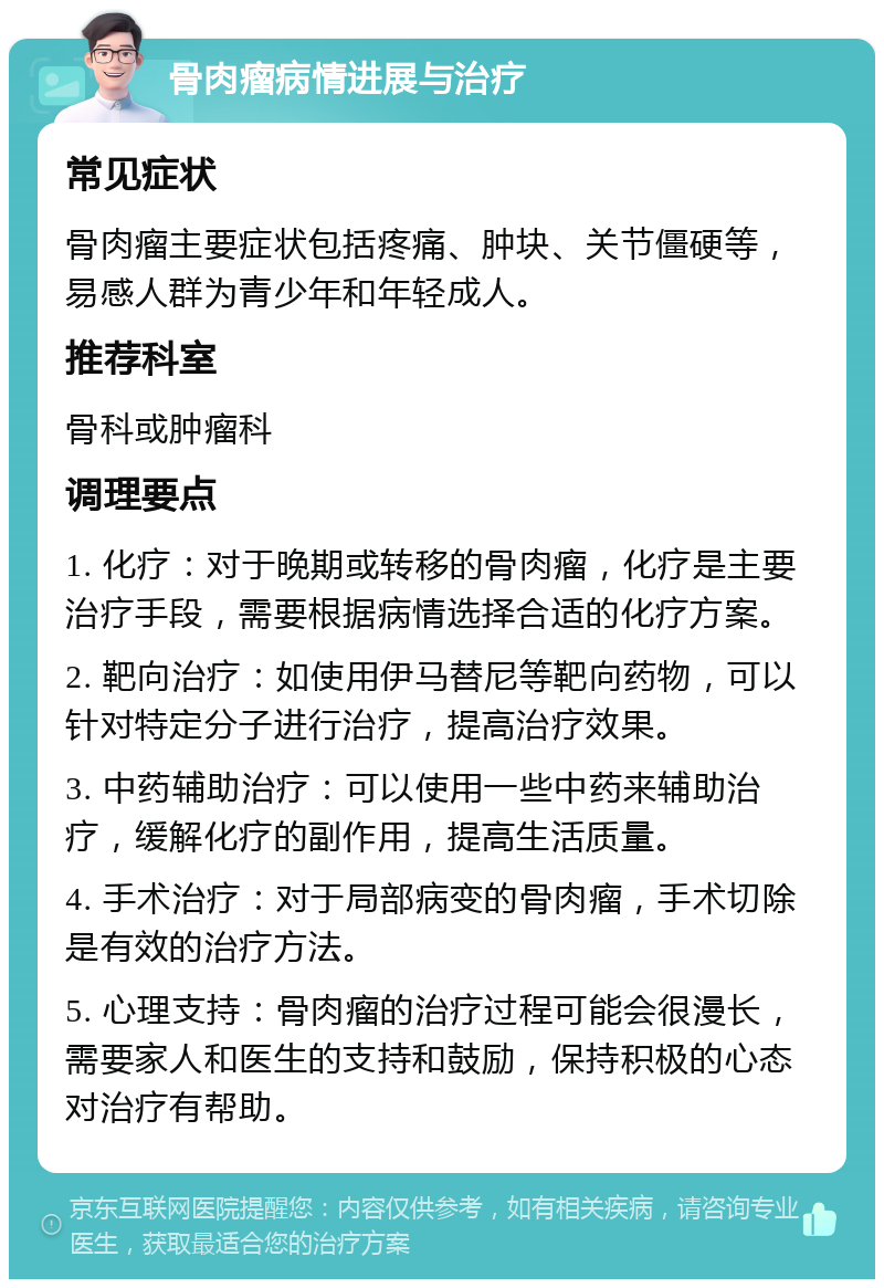 骨肉瘤病情进展与治疗 常见症状 骨肉瘤主要症状包括疼痛、肿块、关节僵硬等，易感人群为青少年和年轻成人。 推荐科室 骨科或肿瘤科 调理要点 1. 化疗：对于晚期或转移的骨肉瘤，化疗是主要治疗手段，需要根据病情选择合适的化疗方案。 2. 靶向治疗：如使用伊马替尼等靶向药物，可以针对特定分子进行治疗，提高治疗效果。 3. 中药辅助治疗：可以使用一些中药来辅助治疗，缓解化疗的副作用，提高生活质量。 4. 手术治疗：对于局部病变的骨肉瘤，手术切除是有效的治疗方法。 5. 心理支持：骨肉瘤的治疗过程可能会很漫长，需要家人和医生的支持和鼓励，保持积极的心态对治疗有帮助。