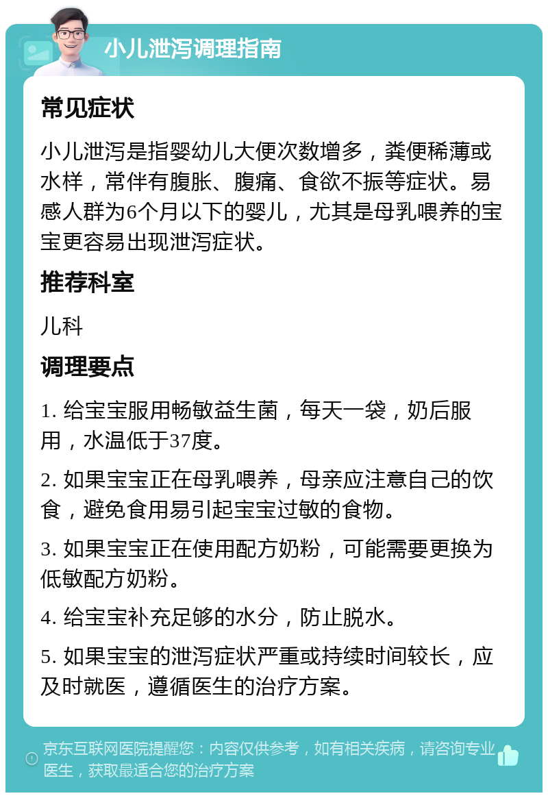 小儿泄泻调理指南 常见症状 小儿泄泻是指婴幼儿大便次数增多，粪便稀薄或水样，常伴有腹胀、腹痛、食欲不振等症状。易感人群为6个月以下的婴儿，尤其是母乳喂养的宝宝更容易出现泄泻症状。 推荐科室 儿科 调理要点 1. 给宝宝服用畅敏益生菌，每天一袋，奶后服用，水温低于37度。 2. 如果宝宝正在母乳喂养，母亲应注意自己的饮食，避免食用易引起宝宝过敏的食物。 3. 如果宝宝正在使用配方奶粉，可能需要更换为低敏配方奶粉。 4. 给宝宝补充足够的水分，防止脱水。 5. 如果宝宝的泄泻症状严重或持续时间较长，应及时就医，遵循医生的治疗方案。