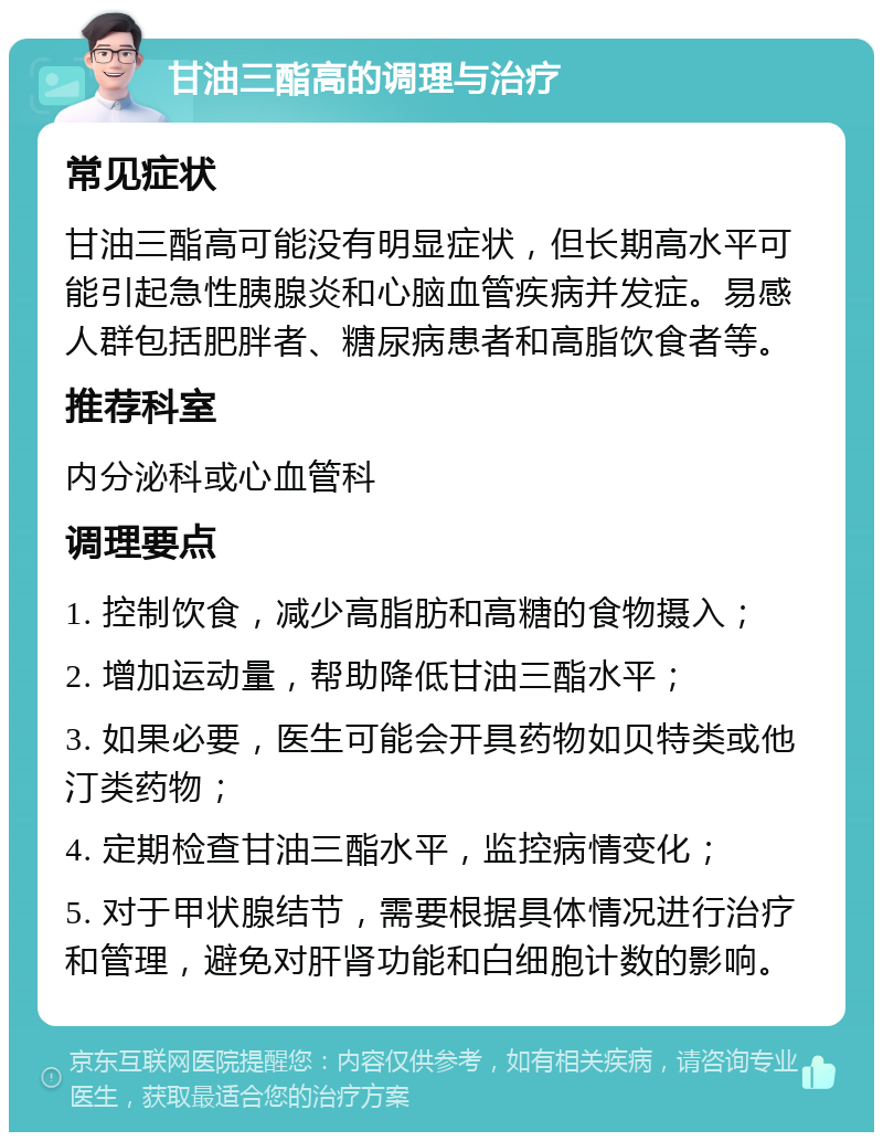 甘油三酯高的调理与治疗 常见症状 甘油三酯高可能没有明显症状，但长期高水平可能引起急性胰腺炎和心脑血管疾病并发症。易感人群包括肥胖者、糖尿病患者和高脂饮食者等。 推荐科室 内分泌科或心血管科 调理要点 1. 控制饮食，减少高脂肪和高糖的食物摄入； 2. 增加运动量，帮助降低甘油三酯水平； 3. 如果必要，医生可能会开具药物如贝特类或他汀类药物； 4. 定期检查甘油三酯水平，监控病情变化； 5. 对于甲状腺结节，需要根据具体情况进行治疗和管理，避免对肝肾功能和白细胞计数的影响。