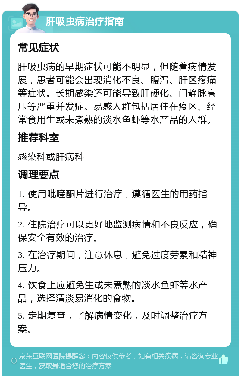 肝吸虫病治疗指南 常见症状 肝吸虫病的早期症状可能不明显，但随着病情发展，患者可能会出现消化不良、腹泻、肝区疼痛等症状。长期感染还可能导致肝硬化、门静脉高压等严重并发症。易感人群包括居住在疫区、经常食用生或未煮熟的淡水鱼虾等水产品的人群。 推荐科室 感染科或肝病科 调理要点 1. 使用吡喹酮片进行治疗，遵循医生的用药指导。 2. 住院治疗可以更好地监测病情和不良反应，确保安全有效的治疗。 3. 在治疗期间，注意休息，避免过度劳累和精神压力。 4. 饮食上应避免生或未煮熟的淡水鱼虾等水产品，选择清淡易消化的食物。 5. 定期复查，了解病情变化，及时调整治疗方案。