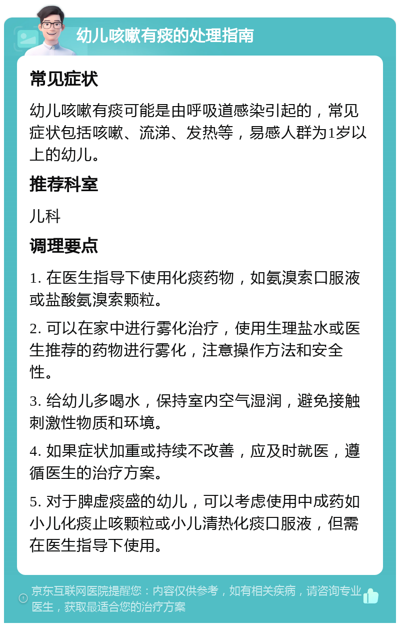 幼儿咳嗽有痰的处理指南 常见症状 幼儿咳嗽有痰可能是由呼吸道感染引起的，常见症状包括咳嗽、流涕、发热等，易感人群为1岁以上的幼儿。 推荐科室 儿科 调理要点 1. 在医生指导下使用化痰药物，如氨溴索口服液或盐酸氨溴索颗粒。 2. 可以在家中进行雾化治疗，使用生理盐水或医生推荐的药物进行雾化，注意操作方法和安全性。 3. 给幼儿多喝水，保持室内空气湿润，避免接触刺激性物质和环境。 4. 如果症状加重或持续不改善，应及时就医，遵循医生的治疗方案。 5. 对于脾虚痰盛的幼儿，可以考虑使用中成药如小儿化痰止咳颗粒或小儿清热化痰口服液，但需在医生指导下使用。