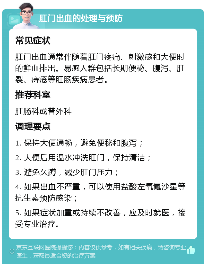 肛门出血的处理与预防 常见症状 肛门出血通常伴随着肛门疼痛、刺激感和大便时的鲜血排出。易感人群包括长期便秘、腹泻、肛裂、痔疮等肛肠疾病患者。 推荐科室 肛肠科或普外科 调理要点 1. 保持大便通畅，避免便秘和腹泻； 2. 大便后用温水冲洗肛门，保持清洁； 3. 避免久蹲，减少肛门压力； 4. 如果出血不严重，可以使用盐酸左氧氟沙星等抗生素预防感染； 5. 如果症状加重或持续不改善，应及时就医，接受专业治疗。