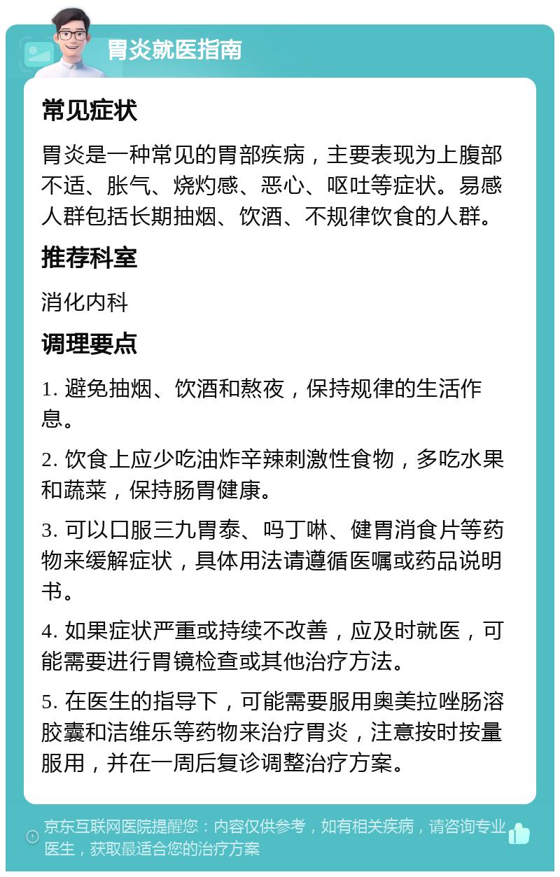 胃炎就医指南 常见症状 胃炎是一种常见的胃部疾病，主要表现为上腹部不适、胀气、烧灼感、恶心、呕吐等症状。易感人群包括长期抽烟、饮酒、不规律饮食的人群。 推荐科室 消化内科 调理要点 1. 避免抽烟、饮酒和熬夜，保持规律的生活作息。 2. 饮食上应少吃油炸辛辣刺激性食物，多吃水果和蔬菜，保持肠胃健康。 3. 可以口服三九胃泰、吗丁啉、健胃消食片等药物来缓解症状，具体用法请遵循医嘱或药品说明书。 4. 如果症状严重或持续不改善，应及时就医，可能需要进行胃镜检查或其他治疗方法。 5. 在医生的指导下，可能需要服用奥美拉唑肠溶胶囊和洁维乐等药物来治疗胃炎，注意按时按量服用，并在一周后复诊调整治疗方案。