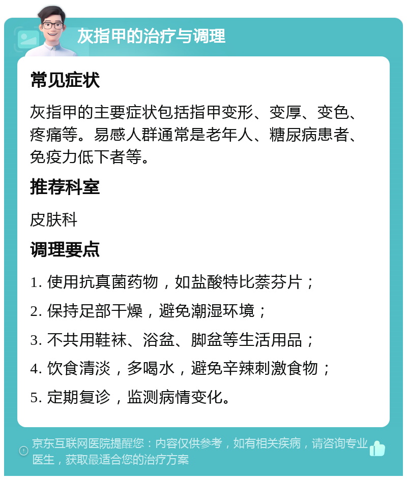 灰指甲的治疗与调理 常见症状 灰指甲的主要症状包括指甲变形、变厚、变色、疼痛等。易感人群通常是老年人、糖尿病患者、免疫力低下者等。 推荐科室 皮肤科 调理要点 1. 使用抗真菌药物，如盐酸特比萘芬片； 2. 保持足部干燥，避免潮湿环境； 3. 不共用鞋袜、浴盆、脚盆等生活用品； 4. 饮食清淡，多喝水，避免辛辣刺激食物； 5. 定期复诊，监测病情变化。