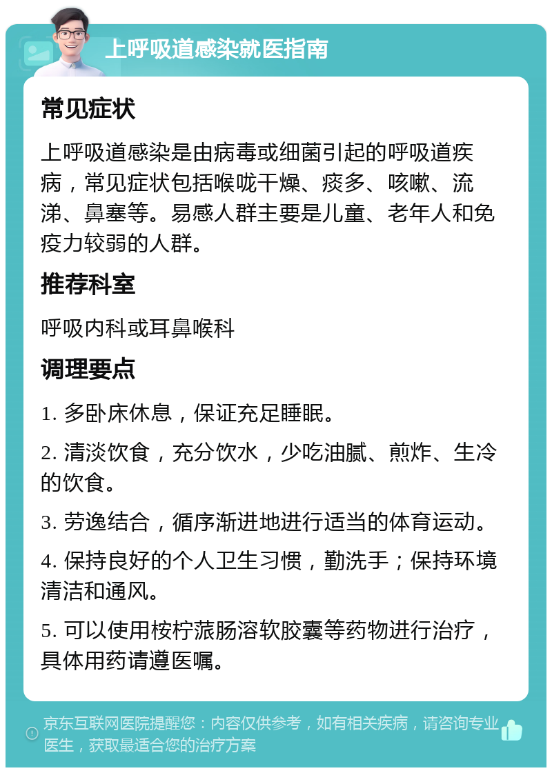 上呼吸道感染就医指南 常见症状 上呼吸道感染是由病毒或细菌引起的呼吸道疾病，常见症状包括喉咙干燥、痰多、咳嗽、流涕、鼻塞等。易感人群主要是儿童、老年人和免疫力较弱的人群。 推荐科室 呼吸内科或耳鼻喉科 调理要点 1. 多卧床休息，保证充足睡眠。 2. 清淡饮食，充分饮水，少吃油腻、煎炸、生冷的饮食。 3. 劳逸结合，循序渐进地进行适当的体育运动。 4. 保持良好的个人卫生习惯，勤洗手；保持环境清洁和通风。 5. 可以使用桉柠蒎肠溶软胶囊等药物进行治疗，具体用药请遵医嘱。