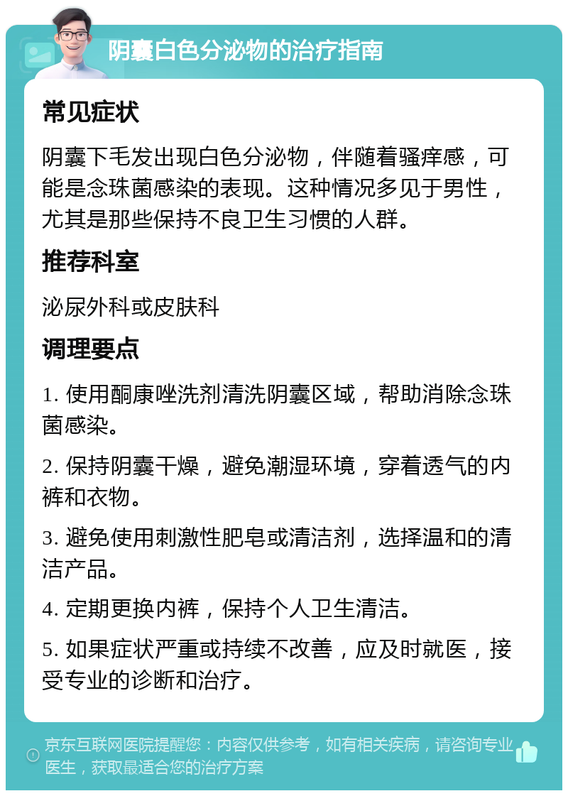 阴囊白色分泌物的治疗指南 常见症状 阴囊下毛发出现白色分泌物，伴随着骚痒感，可能是念珠菌感染的表现。这种情况多见于男性，尤其是那些保持不良卫生习惯的人群。 推荐科室 泌尿外科或皮肤科 调理要点 1. 使用酮康唑洗剂清洗阴囊区域，帮助消除念珠菌感染。 2. 保持阴囊干燥，避免潮湿环境，穿着透气的内裤和衣物。 3. 避免使用刺激性肥皂或清洁剂，选择温和的清洁产品。 4. 定期更换内裤，保持个人卫生清洁。 5. 如果症状严重或持续不改善，应及时就医，接受专业的诊断和治疗。