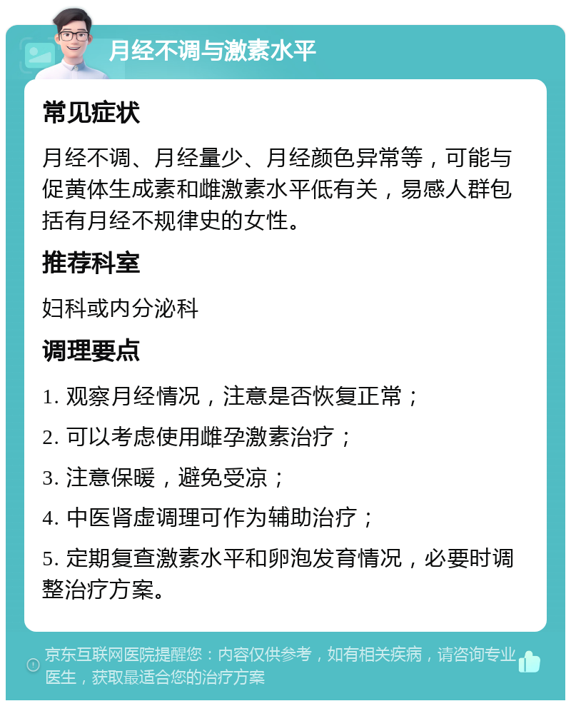 月经不调与激素水平 常见症状 月经不调、月经量少、月经颜色异常等，可能与促黄体生成素和雌激素水平低有关，易感人群包括有月经不规律史的女性。 推荐科室 妇科或内分泌科 调理要点 1. 观察月经情况，注意是否恢复正常； 2. 可以考虑使用雌孕激素治疗； 3. 注意保暖，避免受凉； 4. 中医肾虚调理可作为辅助治疗； 5. 定期复查激素水平和卵泡发育情况，必要时调整治疗方案。